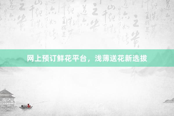 网上预订鲜花平台，浅薄送花新选拔