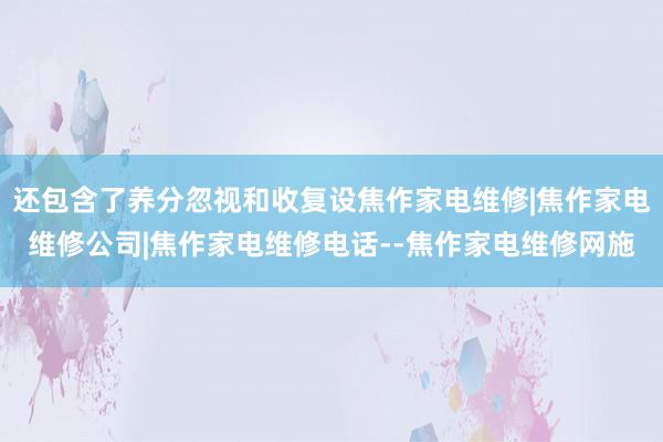 还包含了养分忽视和收复设焦作家电维修|焦作家电维修公司|焦作家电维修电话--焦作家电维修网施