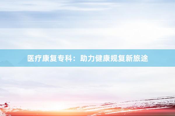 医疗康复专科：助力健康规复新旅途