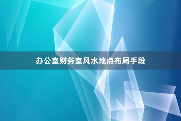 办公室财务室风水地点布局手段